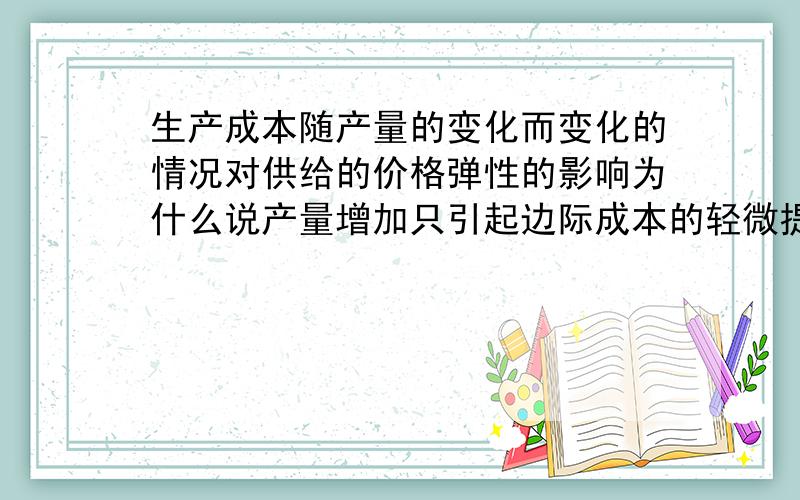 生产成本随产量的变化而变化的情况对供给的价格弹性的影响为什么说产量增加只引起边际成本的轻微提高,则意味着厂商的供给曲线比较平坦,供给的价格弹性比较大.相反如果产量增加引起