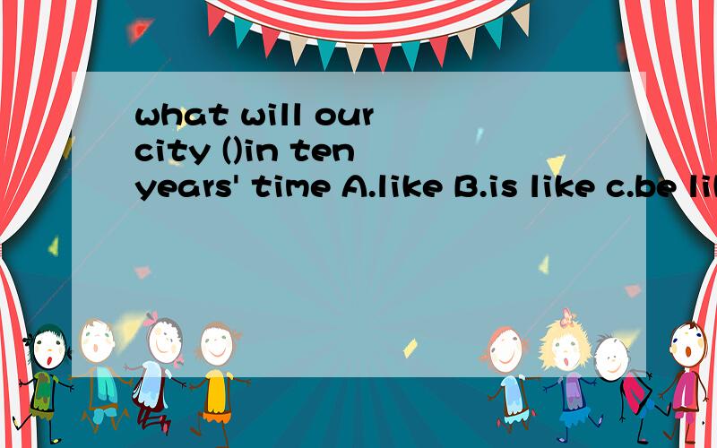 what will our city ()in ten years' time A.like B.is like c.be like
