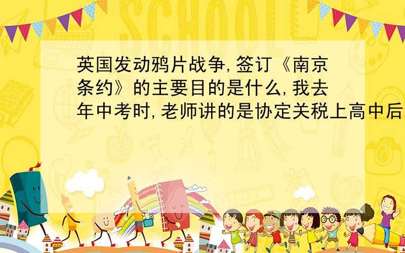 英国发动鸦片战争,签订《南京条约》的主要目的是什么,我去年中考时,老师讲的是协定关税上高中后讲的时开放通商口岸.到底哪个比较权威啊