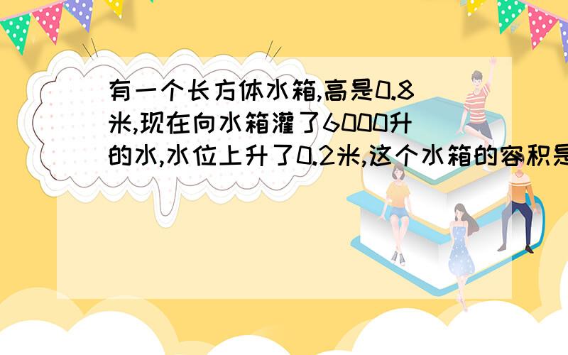 有一个长方体水箱,高是0.8米,现在向水箱灌了6000升的水,水位上升了0.2米,这个水箱的容积是多少立方米?