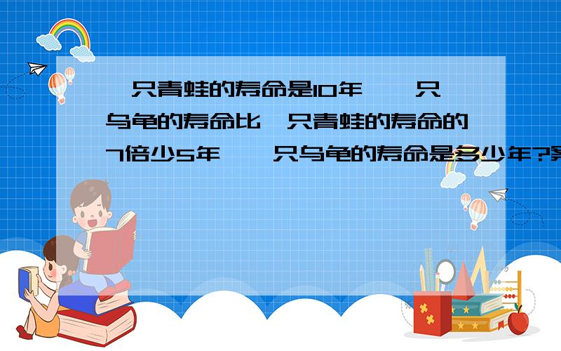 一只青蛙的寿命是10年,一只乌龟的寿命比一只青蛙的寿命的7倍少5年,一只乌龟的寿命是多少年?案