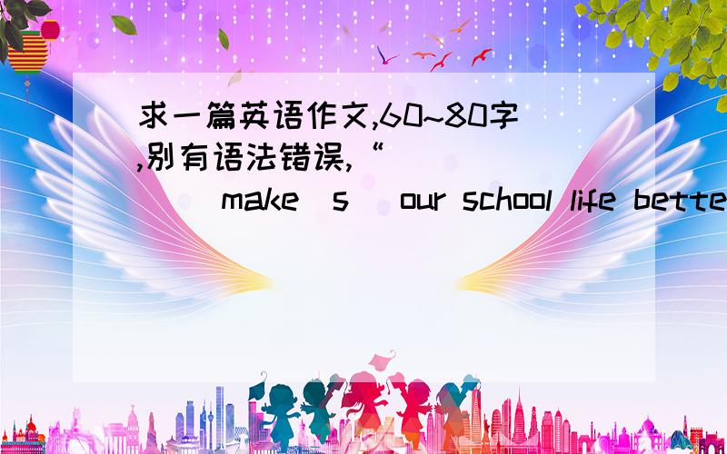 求一篇英语作文,60~80字,别有语法错误,“_______ make(s) our school life better ”要求1.What makes your school life better?2.Why do you think it/ they make(s) your school life better?(Give at least two reasons)答得好的另外加分~