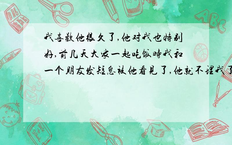 我喜欢他很久了,他对我也特别好,前几天大家一起吃饭时我和一个朋友发短息被他看见了,他就不理我了拼命的喝酒后来我问他为什么,他说看我和别人发信上火吃醋郁闷,我听了这话挺高兴可