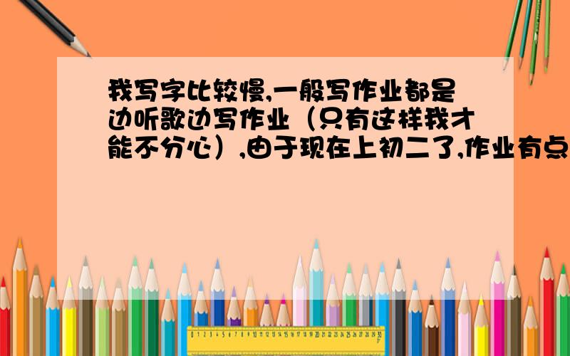 我写字比较慢,一般写作业都是边听歌边写作业（只有这样我才能不分心）,由于现在上初二了,作业有点多,但是我写的很慢,如果不听音乐我会分心的