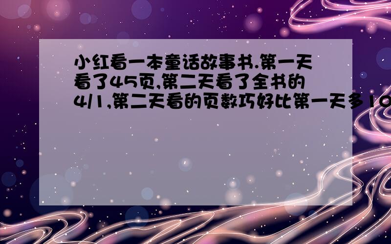 小红看一本童话故事书.第一天看了45页,第二天看了全书的4/1,第二天看的页数巧好比第一天多100/20……小红看一本童话故事书.第一天看了45页,第二天看了全书的4/1,第二天看的页数巧好比第一