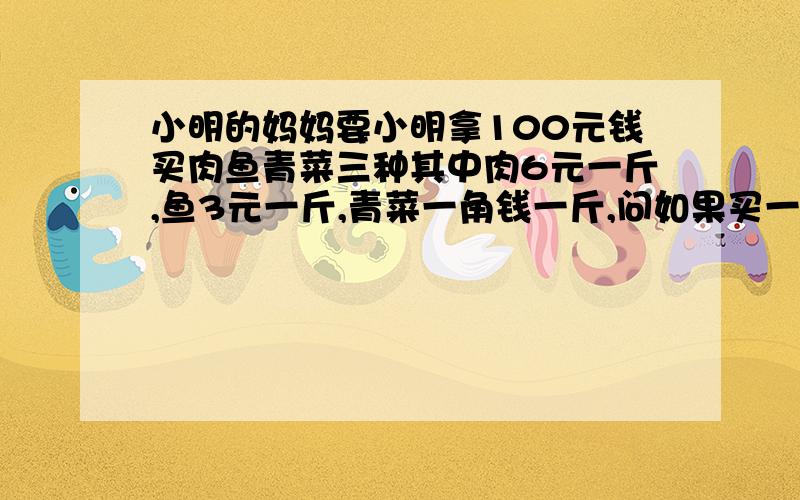 小明的妈妈要小明拿100元钱买肉鱼青菜三种其中肉6元一斤,鱼3元一斤,青菜一角钱一斤,问如果买一百斤要怎么