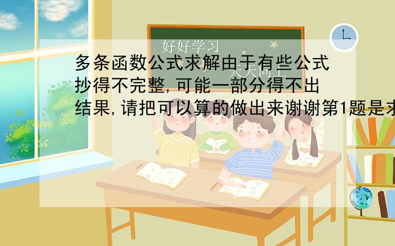 多条函数公式求解由于有些公式抄得不完整,可能一部分得不出结果,请把可以算的做出来谢谢第1题是求定义域还是要谢谢阁下的解