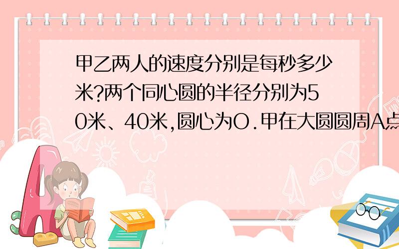 甲乙两人的速度分别是每秒多少米?两个同心圆的半径分别为50米、40米,圆心为O.甲在大圆圆周A点处,乙在OA与小圆圆周交点B处.两人同时背向均速沿周而跑,10秒后两人和圆心在同一条直线上.这