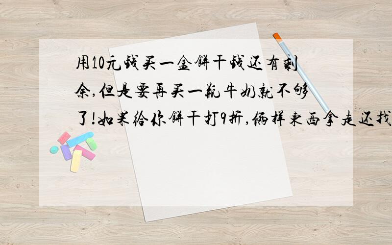 用10元钱买一盒饼干钱还有剩余,但是要再买一瓶牛奶就不够了!如果给你饼干打9折,俩样东西拿走还找你8毛饼干标价是整数元,求一盒饼干和一袋牛奶标价各是多少元?（知识点在一元一次不等