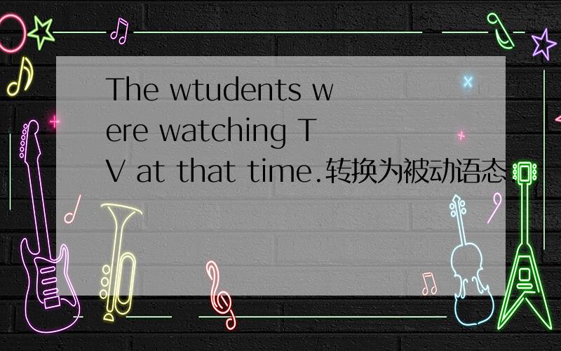 The wtudents were watching TV at that time.转换为被动语态.