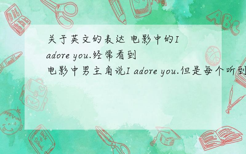 关于英文的表达 电影中的I adore you.经常看到电影中男主角说I adore you.但是每个听到的女主角却不是很喜欢这样的说法.貌似他们想听I love you.例如变形金刚2中就有.我想知道两种表达的区别和