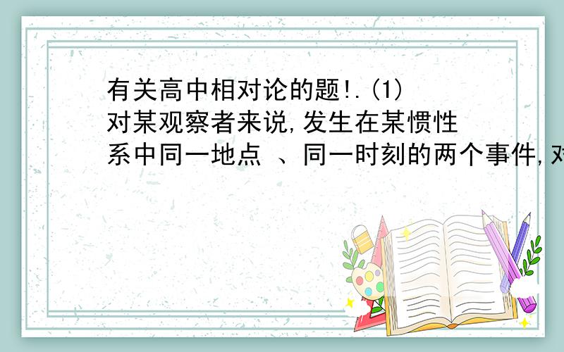 有关高中相对论的题!.(1)对某观察者来说,发生在某惯性系中同一地点 、同一时刻的两个事件,对于相对该惯性系作匀速直线运动的其他惯性系中的观察者来说,它们是否同时发生?　（2)在某惯