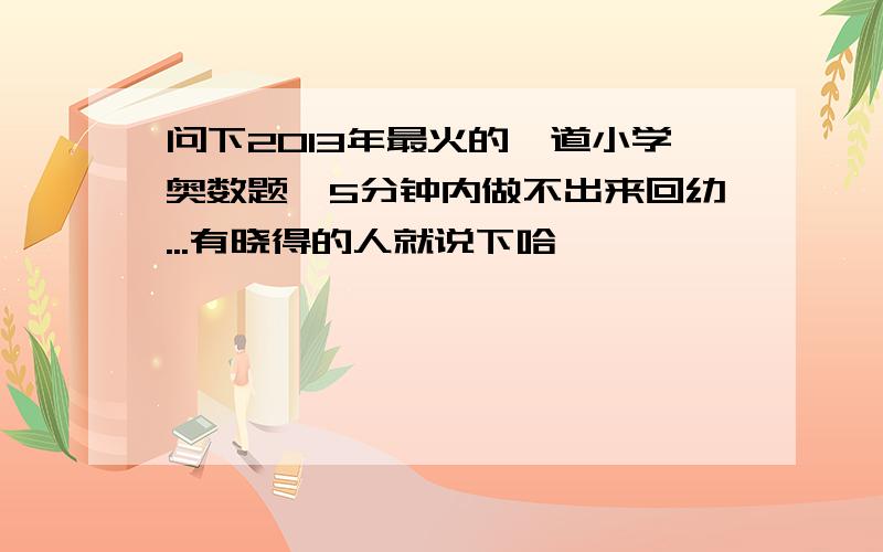 问下2013年最火的一道小学奥数题,5分钟内做不出来回幼...有晓得的人就说下哈,