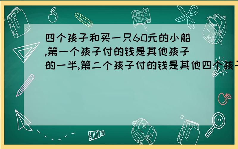 四个孩子和买一只60元的小船,第一个孩子付的钱是其他孩子的一半,第二个孩子付的钱是其他四个孩子和买一只60元的小船,第一个孩子付的钱是其他孩子的一半,第二个孩子付的钱是其他孩子