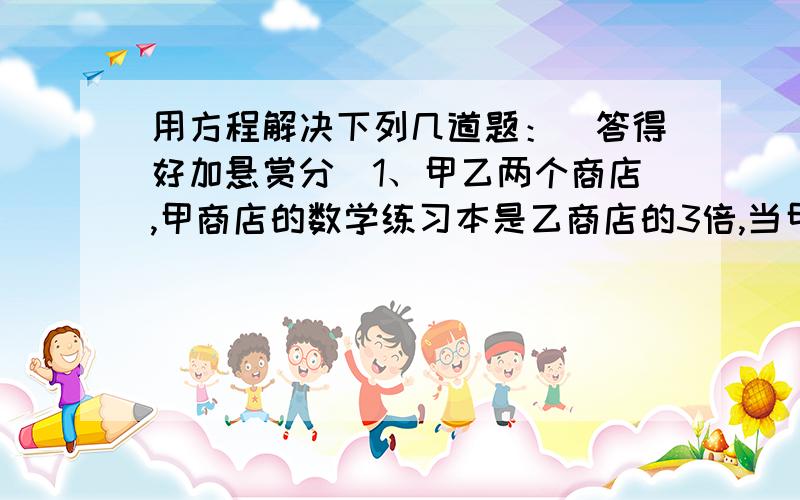 用方程解决下列几道题：（答得好加悬赏分）1、甲乙两个商店,甲商店的数学练习本是乙商店的3倍,当甲商店卖出1000本,乙商店购进1000本之后,两个商店的练习本本数相等,那么甲乙两个商店原