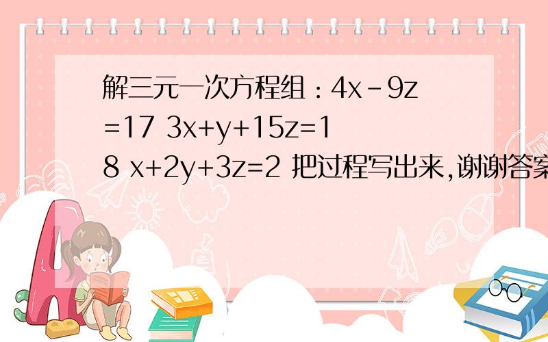 解三元一次方程组：4x-9z=17 3x+y+15z=18 x+2y+3z=2 把过程写出来,谢谢答案是x=5     y=-2     z=3\1     我算不出答案