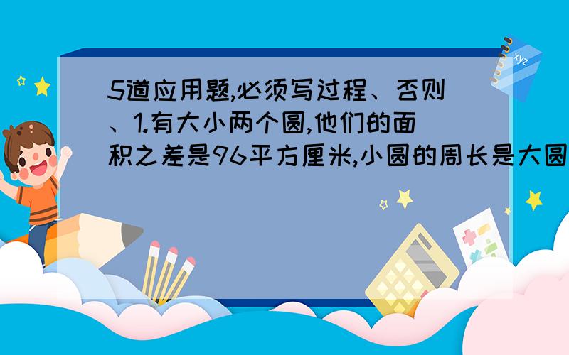 5道应用题,必须写过程、否则、1.有大小两个圆,他们的面积之差是96平方厘米,小圆的周长是大圆周长的25%,这两个圆的面积之和是?2.甲、乙两人从相距120km的A.B两地相向而行,甲每分钟行3km,乙每