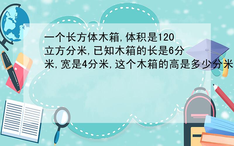 一个长方体木箱,体积是120立方分米,已知木箱的长是6分米,宽是4分米,这个木箱的高是多少分米?答得好的加财富悬赏