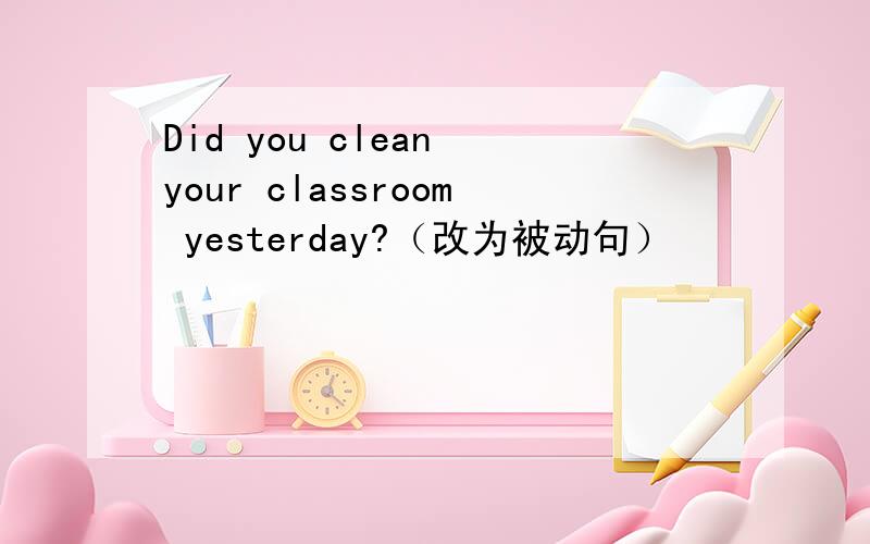 Did you clean your classroom yesterday?（改为被动句）