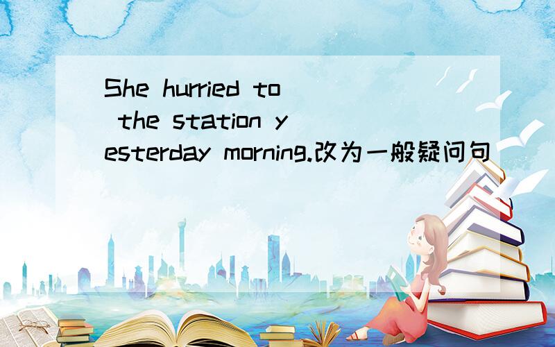 She hurried to the station yesterday morning.改为一般疑问句