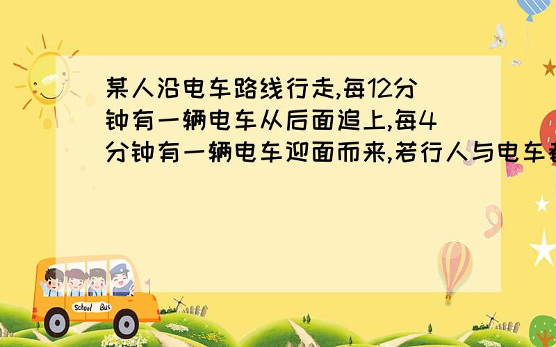 某人沿电车路线行走,每12分钟有一辆电车从后面追上,每4分钟有一辆电车迎面而来,若行人与电车都是匀速前进,则电车每隔几分钟从起始站开出一辆?