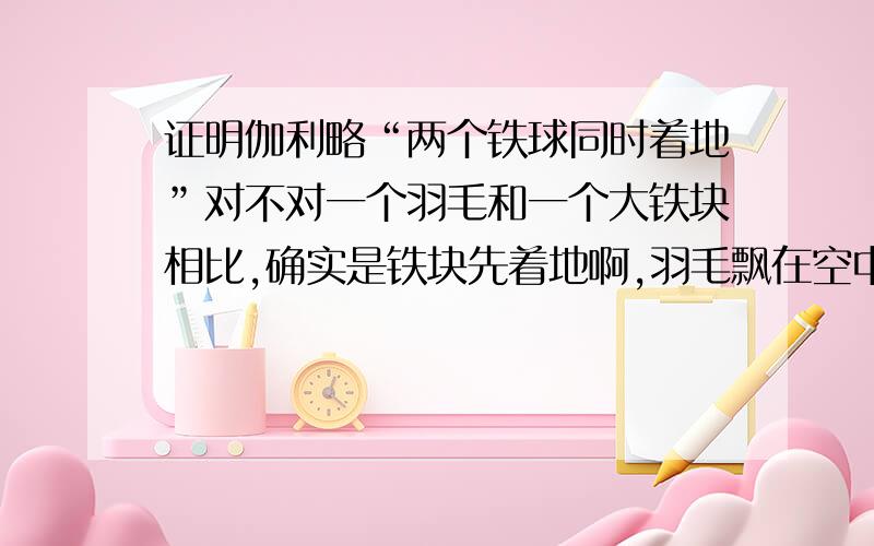 证明伽利略“两个铁球同时着地”对不对一个羽毛和一个大铁块相比,确实是铁块先着地啊,羽毛飘在空中好长时间才落地