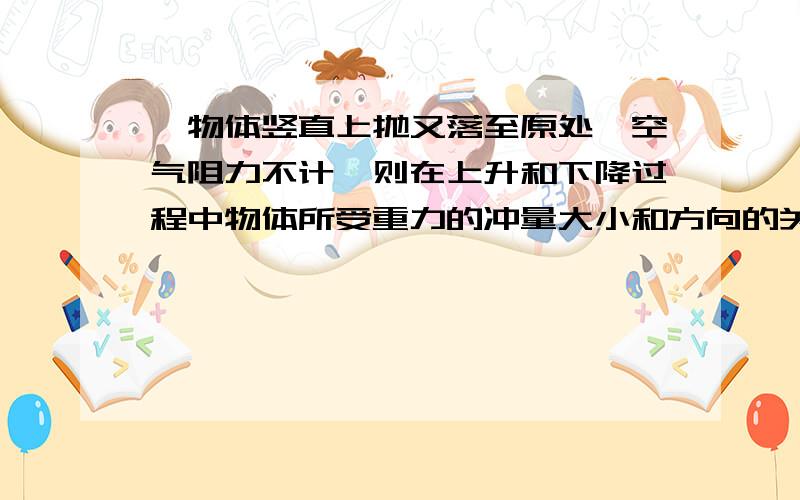 一物体竖直上抛又落至原处,空气阻力不计,则在上升和下降过程中物体所受重力的冲量大小和方向的关系是?