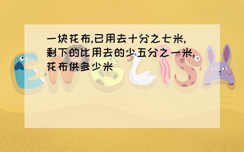 一块花布,已用去十分之七米,剩下的比用去的少五分之一米,花布供多少米