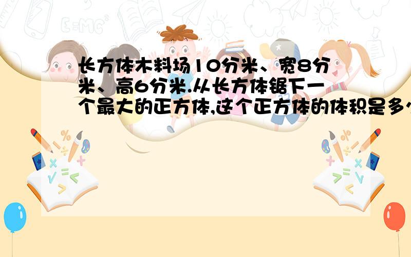 长方体木料场10分米、宽8分米、高6分米.从长方体锯下一个最大的正方体,这个正方体的体积是多少?