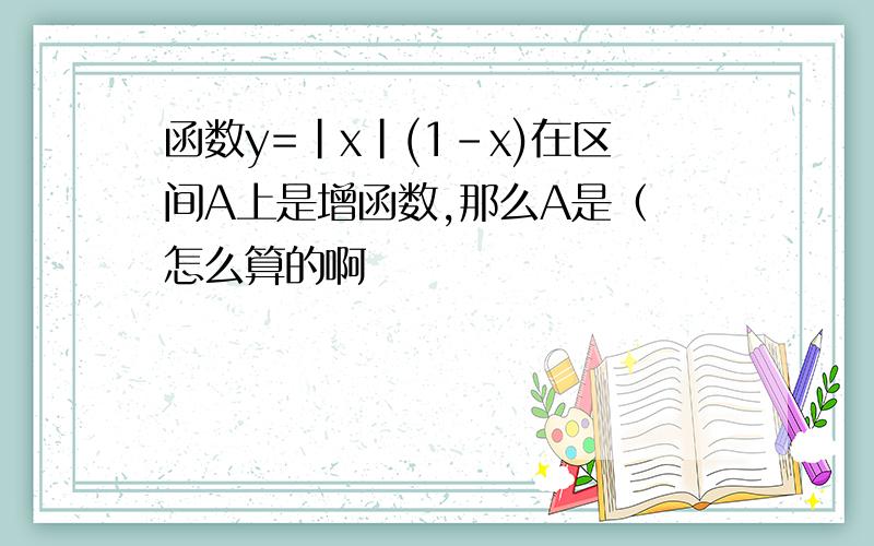 函数y=|x|(1-x)在区间A上是增函数,那么A是（ 怎么算的啊