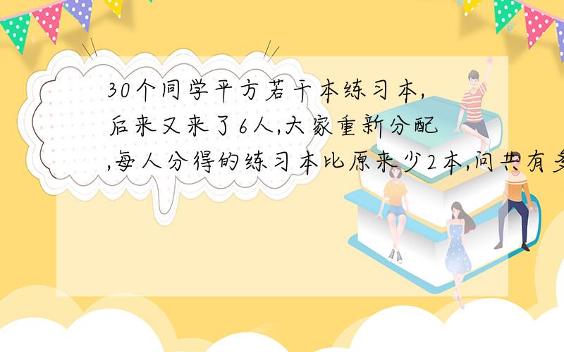 30个同学平方若干本练习本,后来又来了6人,大家重新分配,每人分得的练习本比原来少2本,问共有多少本练习本?