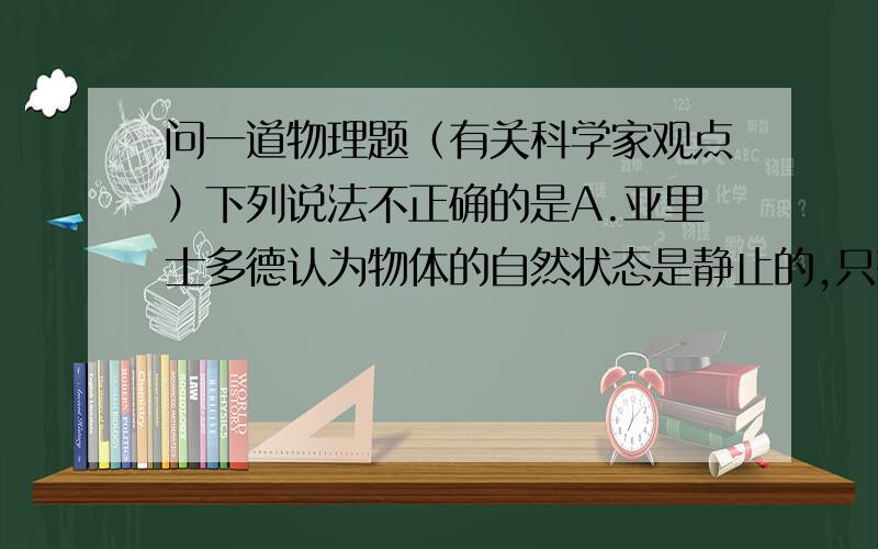 问一道物理题（有关科学家观点）下列说法不正确的是A.亚里士多德认为物体的自然状态是静止的,只有当它受到力的作用才会运动.B.牛顿认为力的真正效应总是改变物体的速度,而不仅仅是使