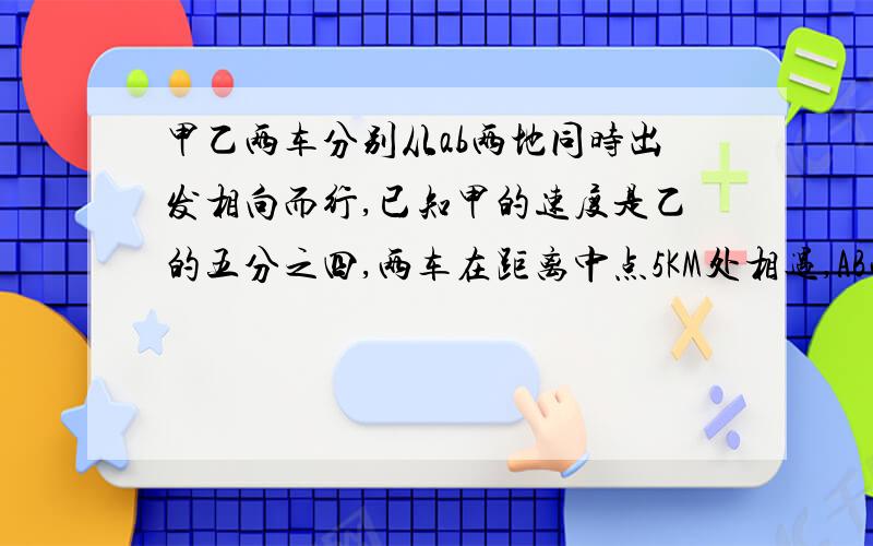 甲乙两车分别从ab两地同时出发相向而行,已知甲的速度是乙的五分之四,两车在距离中点5KM处相遇,AB两车又多少千米