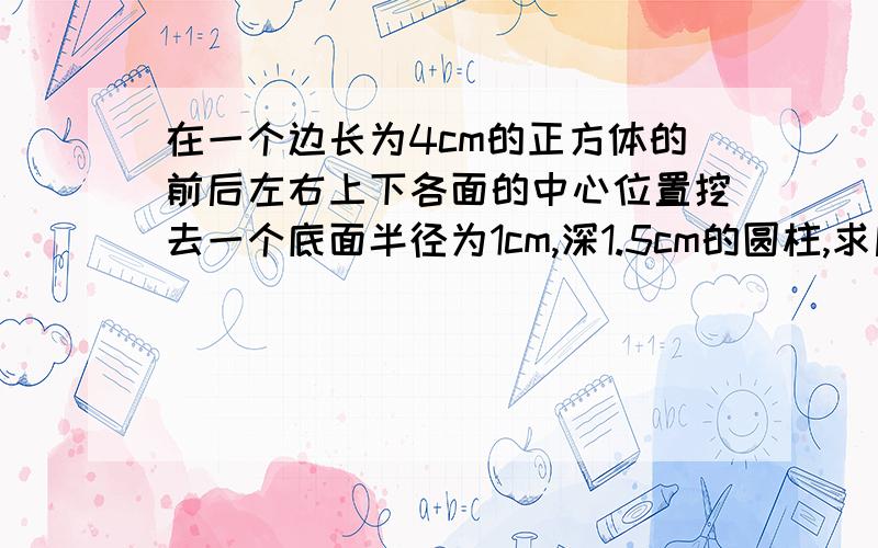 在一个边长为4cm的正方体的前后左右上下各面的中心位置挖去一个底面半径为1cm,深1.5cm的圆柱,求后来的几何体表面积