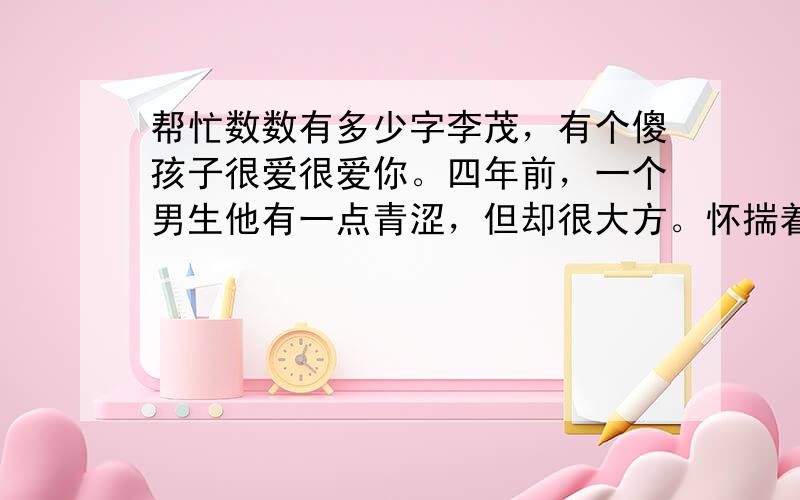 帮忙数数有多少字李茂，有个傻孩子很爱很爱你。四年前，一个男生他有一点青涩，但却很大方。怀揣着自己的音乐梦想踏上了那个闪闪发光的舞台，那一你是全场最闪耀的星；三年前，你