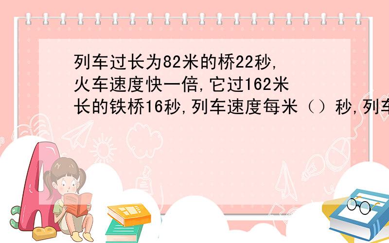 列车过长为82米的桥22秒,火车速度快一倍,它过162米长的铁桥16秒,列车速度每米（）秒,列车长（）米