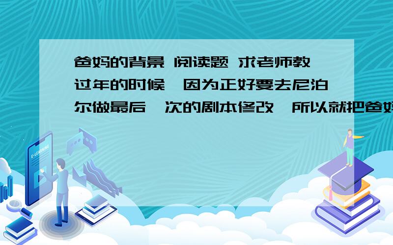 爸妈的背景 阅读题 求老师教过年的时候,因为正好要去尼泊尔做最后一次的剧本修改,所以就把爸妈一起带上了.和父母的上一次集体旅行,还是我10岁时.年纪小的时候,父母都在忙.等我长大了,