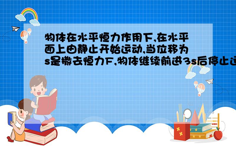 物体在水平恒力作用下,在水平面上由静止开始运动,当位移为s是撒去恒力F,物体继续前进3s后停止运动,若路面情况相同,则物体的摩擦力和最大动能是?有很多我都不懂.答案为什么是F/4 3Fs/4啊?