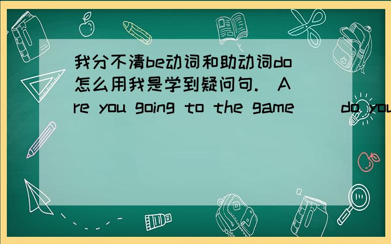 我分不清be动词和助动词do怎么用我是学到疑问句.  Are you going to the game     do you have to work          为什么第一个用be动词 第二个用助动词  什么情况用哪一种呢?