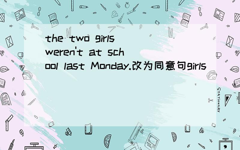 the two girls weren't at school last Monday.改为同意句girls_____ _______ _____ school last Monday.