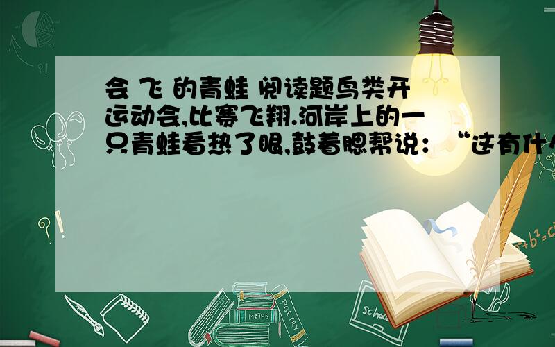 会 飞 的青蛙 阅读题鸟类开运动会,比赛飞翔.河岸上的一只青蛙看热了眼,鼓着腮帮说：“这有什么了不起,看我的!”于是,爬到山崖上,猛蹬后腿,一头向山下扎去,结果摔到地上.显然,它摔得很