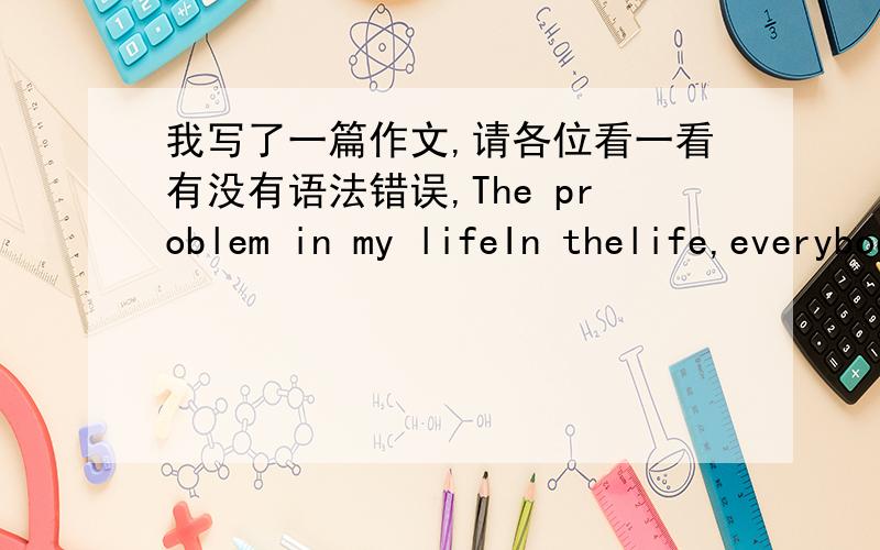 我写了一篇作文,请各位看一看有没有语法错误,The problem in my lifeIn thelife,everybody has a lot of problems.Of course,I also have a lotof problems.For example,my English is not good.SoEnglish is the most important problem of me,I t