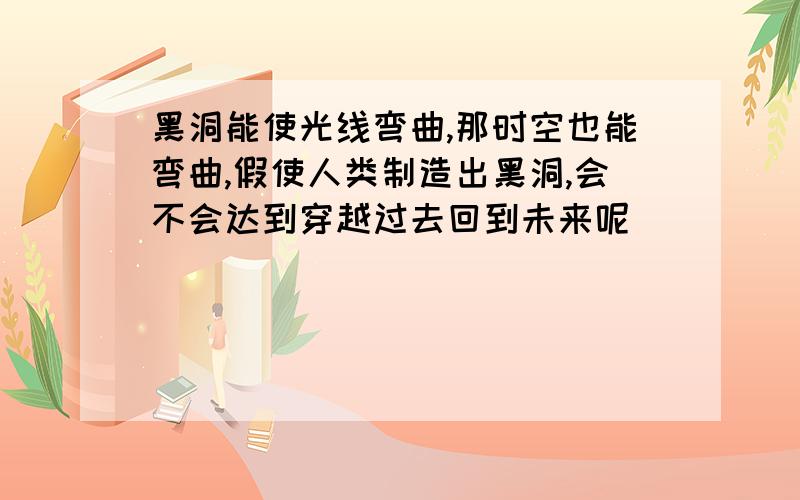 黑洞能使光线弯曲,那时空也能弯曲,假使人类制造出黑洞,会不会达到穿越过去回到未来呢