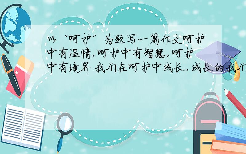 以“呵护”为题写一篇作文呵护中有温情,呵护中有智慧,呵护中有境界.我们在呵护中成长,成长的我们也将呵护传递.请以“呵护”为题,写一篇文章要求：1、文体自选,不少于600字 2、感情真挚