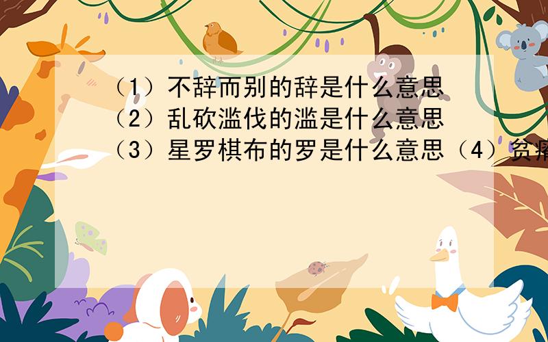 （1）不辞而别的辞是什么意思（2）乱砍滥伐的滥是什么意思（3）星罗棋布的罗是什么意思（4）贫瘠的反义词（在你回答时,请标上序号）