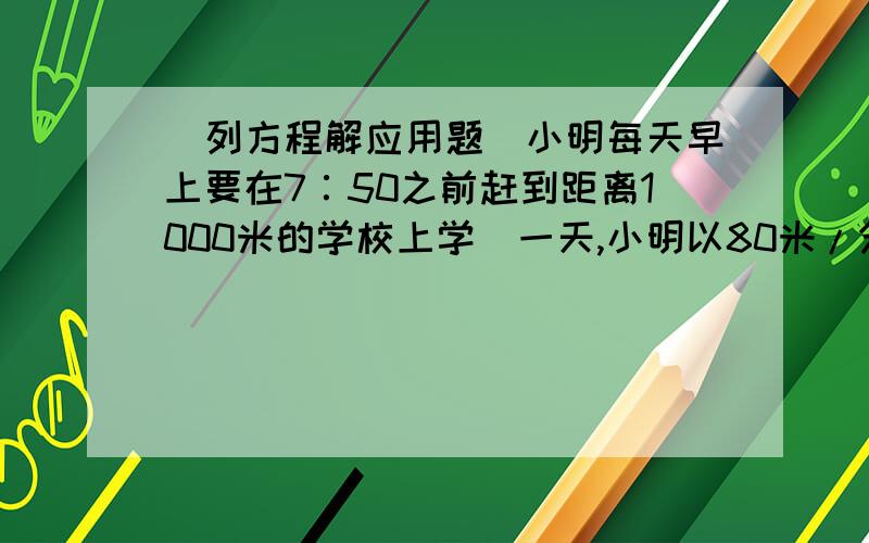 （列方程解应用题）小明每天早上要在7∶50之前赶到距离1000米的学校上学．一天,小明以80米/分的速度出发小明的爸爸发现他忘带了文书．于是,小明爸爸立即以180米/分的速度去追小明,并且