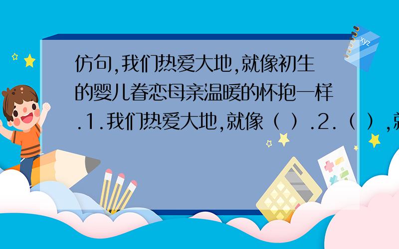 仿句,我们热爱大地,就像初生的婴儿眷恋母亲温暖的怀抱一样.1.我们热爱大地,就像（ ）.2.（ ）,就像（ ）.