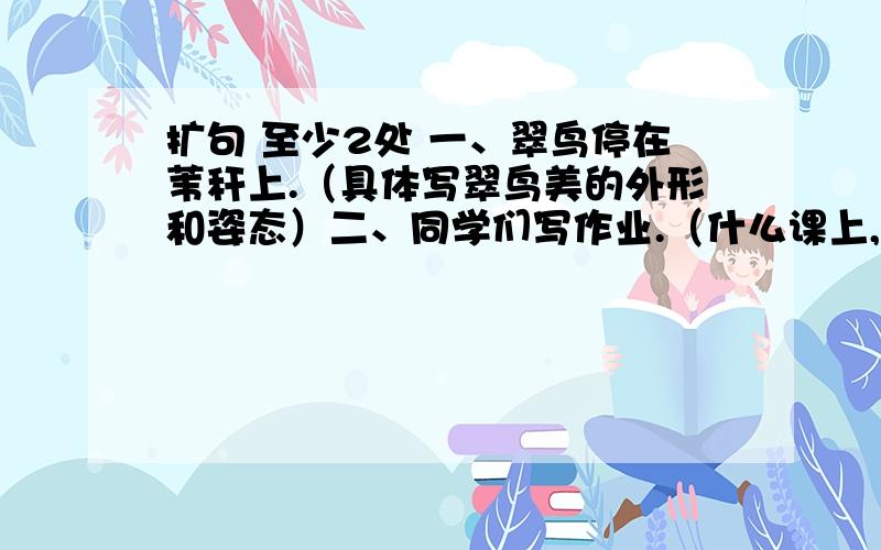 扩句 至少2处 一、翠鸟停在苇秆上.（具体写翠鸟美的外形和姿态）二、同学们写作业.（什么课上,什么时间,什么地点,环境怎样,同学们的神态和态度如何） 求求你们,急用,地点、环境么写