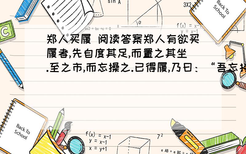 郑人买履 阅读答案郑人有欲买履者,先自度其足,而置之其坐.至之市,而忘操之.已得履,乃曰：“吾忘持度.”反归取之.及反,市罢,遂不得履.人曰：“何不试之以足?”曰：“宁信度,无自信也.”1