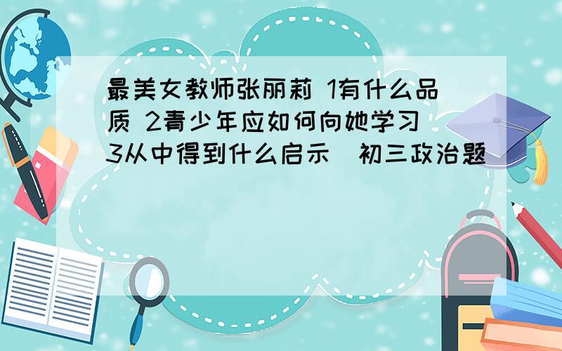 最美女教师张丽莉 1有什么品质 2青少年应如何向她学习 3从中得到什么启示（初三政治题）